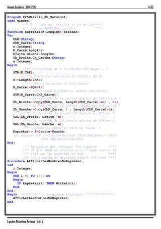 Année Scolaire : 2011-2012                                    4 SC

Program P25Mai2010_8h_Version1;
uses wincrt;
         {** Fonction qui vérifie si un entier***}
         {** est de KAPREKAR ou non           ***}
Function Kaprekar(K:LongInt):Boolean;
Var
   ChK:String;
   ChK_Carre:String;
   n:Integer;
   K_Carre:LongInt;
   Droite,Gauche:LongInt;
   Ch_Droite,Ch_Gauche:String;
   e:Integer;
Begin
         {*** Conversion de k en chaîne ChK pour... }
   STR(K,ChK);
         {*** Déterminer n=nombre de chiffre de K}
   n:=Length(ChK);
         {*** Calcul du carré de K=K_Carre}
   K_Carre:=SQR(K);
         {*** Conversion K_Carre en chaine ChK_Carre}
   STR(K_Carre,ChK_Carre);
         {*** Extraction de la partie droite de ChK_Carre }
   Ch_Droite:=Copy(ChK_Carre, Length(ChK_Carre)-n+1 , n);
         {*** Extraction de la partie Gauche de ChK_Carre }
   Ch_Gauche:=Copy(ChK_Carre, 1 , Length(ChK_Carre)-n);
         {*** Conversion de la partie droite en Entier }
   VAL(Ch_Droite, Droite, e);
         {*** Conversion de la partie gauche en Entier }
   VAL(Ch_Gauche, Gauche, e);
         {*** Renvoi du résultat TRUE ou FALSE }
   Kaprekar:= K=Droite+Gauche;
   {ou encore: IF (K=Droite+Gauche) THEN Kaprekar:= TRUE
                  ELSE Kaprekar:=FALSE;}
End;
         {** Procédure qui parcourt les nombres       ***}
         {** de 1 à 1000 et vérifie pour chaque nombre *}
         {** s'il est de kaprekar ou non              ***}
         {** les nombres de kaprekar seront afficher ***}
Procedure AfficherLesNombresDeKaprekar;
Var
   i:Integer;
Begin
   FOR i:=1 TO 1000 DO
   Begin
      IF kaprekar(i) THEN Writeln(i);
   End;
End;
Begin {********** Programme Principal **************}
   AfficherLesNombresDeKaprekar;
End.




Lycée Attarine Ariana 2012
 