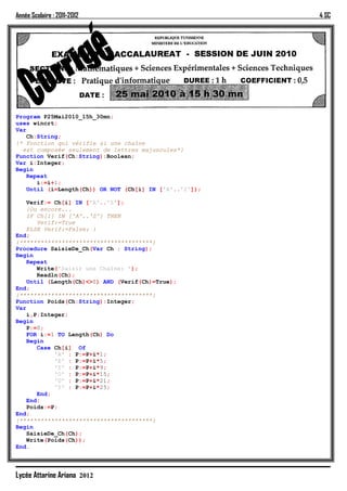 Année Scolaire : 2011-2012                               4 SC




Program P25Mai2010_15h_30mn;
uses wincrt;
Var
    Ch:String;
{* Fonction qui vérifie si une chaîne
  est composée seulement de lettres majuscules*}
Function Verif(Ch:String):Boolean;
Var i:Integer;
Begin
    Repeat
       i:=i+1;
    Until (i=Length(Ch)) OR NOT (Ch[i] IN ['A'..'Z']);

    Verif:= Ch[i] IN ['A'..'Z'];
    {Ou encore...
    IF Ch[i] IN ['A'..'Z'] THEN
       Verif:=True
    ELSE Verif:=False; }
End;
{**************************************}
Procedure SaisieDe_Ch(Var Ch : String);
Begin
    Repeat
       Write('Saisir une Chaîne: ');
       Readln(Ch);
    Until (Length(Ch)<>0) AND (Verif(Ch)=True);
End;
{**************************************}
Function Poids(Ch:String):Integer;
Var
    i,P:Integer;
Begin
    P:=0;
    FOR i:=1 TO Length(Ch) Do
    Begin
       Case Ch[i] Of
            'A' : P:=P+i*1;
            'E' : P:=P+i*5;
            'I' : P:=P+i*9;
            'O' : P:=P+i*15;
            'U' : P:=P+i*21;
            'Y' : P:=P+i*25;
       End;
    End;
    Poids:=P;
End;
{**************************************}
Begin
    SaisieDe_Ch(Ch);
    Write(Poids(Ch));
End.




Lycée Attarine Ariana 2012
 
