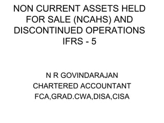 NON CURRENT ASSETS HELD FOR SALE (NCAHS) AND DISCONTINUED OPERATIONS IFRS - 5 N R GOVINDARAJAN CHARTERED ACCOUNTANT FCA,GRAD.CWA,DISA,CISA 