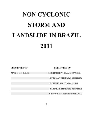 NON CYCLONIC
STORM AND
LANDSLIDE IN BRAZIL
2011
SUBMITTED TO: SUBMITTED BY:
MANPREET KAUR SIDDHARTH VERMA(1610991848)
SIDDHANT SHARMA(1610991847)
SIDHANT BISHT(16109911849)
SIDHARTH SHARMA(1610991850)
SIMERPREET SINGH(16109911851)
1
 