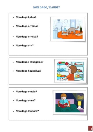 NON DAGO/ DAUDE?
1
Non dago katua?
Non dago arraina?
Non dago erlojua?
Non dago ura?
Non daude elikagaiak?
Non dago hozkailua?
Non dago mutila?
Non dago ohea?
Non dago lanpara?
