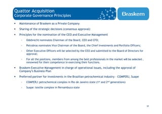 Quattor Acquisition
Corporate Governance Principles

  Maintenance of Braskem as a Private Company
  Sharing of the strategic decisions (consensus approval)
  Principles for the nomination of the CEO and Executive Management
   -   Odebrecht nominates Chairman of the Board, CEO and CFO;
   -   Petrobras nominates Vice Chairman of the Board, the Chief Investments and Portfolio Officers;
   -   Other Executive Officers will be selected by the CEO and submitted to the Board of Directors for
       approval;
   -   For all the positions, members from among the best professionals in the market will be selected ,
       renowned for their competence in exercising their functions.

  Braskem Executive Management in charge of operational issues, including the approval of
  Company’s Business Plan
  Preferred partner for investments in the Brazilian petrochemical industry – COMPERJ, Suape
   -   COMPERJ: petrochemical complex in Rio de Janeiro state (1st and 2nd generations)
   -   Suape: textile complex in Pernambuco state




                                                                                                           17
 
