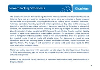 Forward-looking Statements

This presentation contains forward-looking statements. These statements are statements that are not
historical facts, and are based on management’s current view and estimates of future economic
circumstances, industry conditions, company performance and financial results. The words "anticipates",
"believes", "estimates", "expects", "plans" and similar expressions, as they relate to the company, are
intended to identify forward-looking statements. Statements regarding the declaration or payment of
dividends, the implementation of principal operating and financing strategies and capital expenditure
plans, the direction of future operations and the factors or trends affecting financial condition, liquidity
or results of operations are examples of forward-looking statements. Such statements reflect the current
views of management and are subject to a number of risks and uncertainties. There is no guarantee that
the expected events, trends or results will actually occur. The statements are based on many
assumptions and factors, including general economic and market conditions, industry conditions, and
operating factors. Any changes in such assumptions or factors could cause actual results to differ
materially from current expectations.

The forward-looking statements in this presentation are valid only on the date they are made (December
31, 2009) and the Company does not assume any obligation to update them in light of new information
or future developments

Braskem is not responsible for any transaction or investment decision taken based on the information in
this presentation.
                                                                                                               2
 