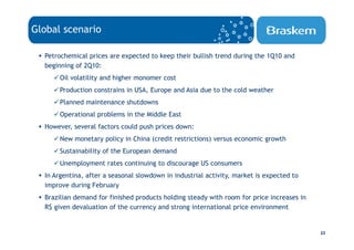 Global scenario

  Petrochemical prices are expected to keep their bullish trend during the 1Q10 and
  beginning of 2Q10:
       Oil volatility and higher monomer cost
       Production constrains in USA, Europe and Asia due to the cold weather
       Planned maintenance shutdowns
       Operational problems in the Middle East
  However, several factors could push prices down:
       New monetary policy in China (credit restrictions) versus economic growth
       Sustainability of the European demand
       Unemployment rates continuing to discourage US consumers
  In Argentina, after a seasonal slowdown in industrial activity, market is expected to
  improve during February
  Brazilian demand for finished products holding steady with room for price increases in
  R$ given devaluation of the currency and strong international price environment


                                                                                           23
 