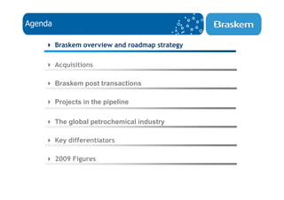 Agenda

         Braskem overview and roadmap strategy

         Acquisitions

         Braskem post transactions

         Projects in the pipeline

         The global petrochemical industry

         Key differentiators

         2009 Figures
 