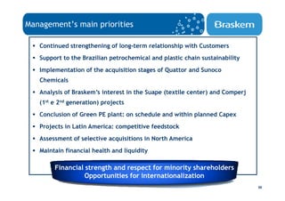 Management’s main priorities

   Continued strengthening of long-term relationship with Customers
   Support to the Brazilian petrochemical and plastic chain sustainability
   Implementation of the acquisition stages of Quattor and Sunoco
   Chemicals
   Analysis of Braskem’s interest in the Suape (textile center) and Comperj
   (1st e 2nd generation) projects
   Conclusion of Green PE plant: on schedule and within planned Capex
   Projects in Latin America: competitive feedstock
   Assessment of selective acquisitions in North America
   Maintain financial health and liquidity

        Financial strength and respect for minority shareholders
                  Opportunities for internationalization
                                                                              30
 