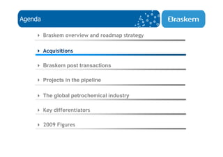 Agenda

         Braskem overview and roadmap strategy

         Acquisitions

         Braskem post transactions

         Projects in the pipeline

         The global petrochemical industry

         Key differentiators

         2009 Figures
 