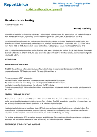 Find Industry reports, Company profiles
ReportLinker                                                                      and Market Statistics
                                           >> Get this Report Now by email!



Nondestructive Testing
Published on October 2010

                                                                                                             Report Summary

The total U.S. market for nondestructive testing (NDT) technologies is valued at nearly $2.5 billion in 2010. This market is forecast at
more than $2.3 billion in 2015, representing a compound annual growth rate (CAGR) of -0.9% between 2010 and 2015.


Nondestructive testing techniques play a crucial role in the manufacturing sector. Preliminary data for 2010 indicate that the U.S.
manufacturing sector is recovering. BCC estimates the 2010 market for manufacturing NDT equipment at about $422 million, or 2%
more than in 2009. By 2015, the market will exceed $590 million, a 6.9% compound annual growth rate (CAGR) since 2010.


The U.S. aerospace industry purchased about $269 million worth of NDT equipment and supplies in 2009, a figure that is projected to
decline to $265 million in 2010. By 2015, this sector is expected to be worth nearly $316 million, reflecting a compound annual growth
rate (CAGR) of 3.6%.


INTRODUCTION


STUDY GOAL AND OBJECTIVES


This BCC Research report will provide an overview of current technology developments and an assessment of the U.S.
nondestructive testing (NDT) equipment market. The goals of this report are to:



Provide an overview of NDT technologies.
Identify companies actively engaged in the development and manufacture of NDT equipment.
Assess new developments by analyzing recent patents granted for NDT-related technologies.
Identify technological and business issues that will impact the NDT industry.
Provide an understanding of the market and technology so decision-makers will be able to evaluate and consider opportunities within
this market.


REASONS FOR DOING THE STUDY


This report is an update of an earlier BCC report published in late 2006. Since the previous edition was published, nondestructive
testing has continued to play a leading role in a number of key industries. Core NDT technologies are evolving in important ways and
are becoming increasingly user-friendly. Applications for NDT also are expanding rapidly.


New industries that only recently have begun to use NDT techniques are becoming significant consumers of this technology. The
potential market for nondestructive testing equipment continues to expand with emphasis on product quality, lean manufacturing,
just-in-time inventory practices, advances in nanomaterials, and related manufacturing, and testing.


For all of the above reasons, BCC decided that an update would be timely. This revised report identifies recent industry movements
and trends, and describes the present state of the NDT industry and the direction in which it is headed.


CONTRIBUTION OF THE STUDY AND FOR WHOM



Nondestructive Testing (From Slideshare)                                                                                        Page 1/11
 