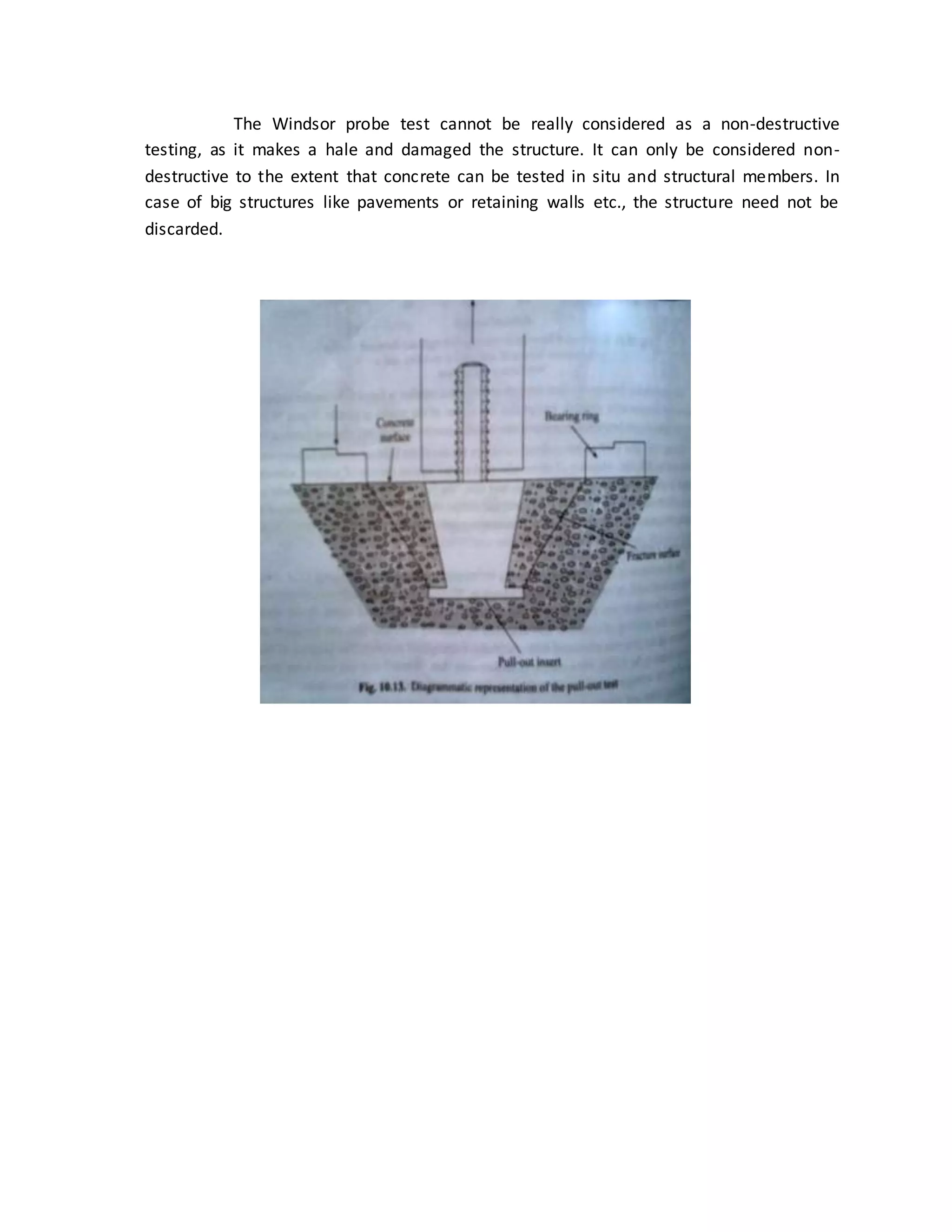 The Windsor probe test cannot be really considered as a non-destructive
testing, as it makes a hale and damaged the structure. It can only be considered non-
destructive to the extent that concrete can be tested in situ and structural members. In
case of big structures like pavements or retaining walls etc., the structure need not be
discarded.
 