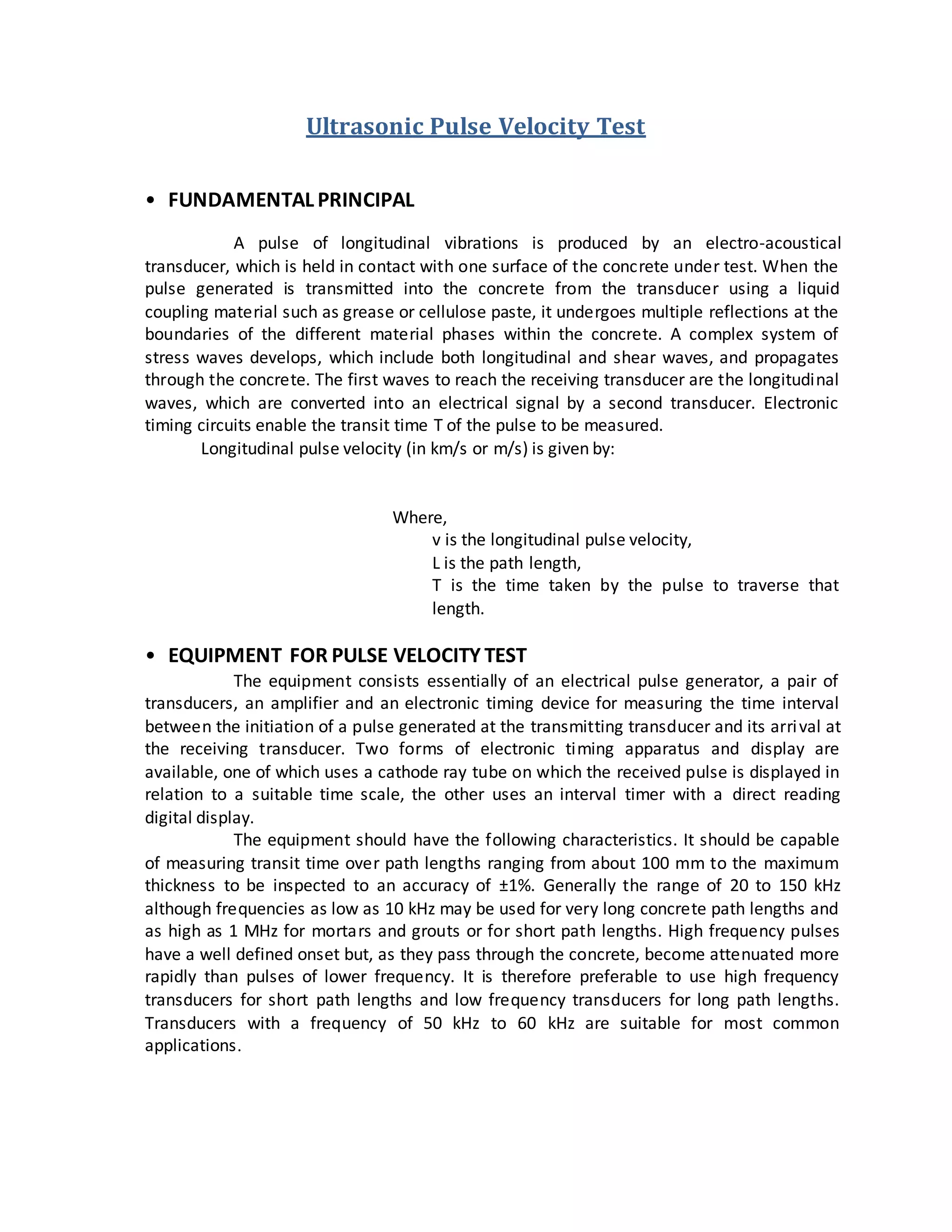 Ultrasonic Pulse Velocity Test
• FUNDAMENTAL PRINCIPAL
A pulse of longitudinal vibrations is produced by an electro-acoustical
transducer, which is held in contact with one surface of the concrete under test. When the
pulse generated is transmitted into the concrete from the transducer using a liquid
coupling material such as grease or cellulose paste, it undergoes multiple reflections at the
boundaries of the different material phases within the concrete. A complex system of
stress waves develops, which include both longitudinal and shear waves, and propagates
through the concrete. The first waves to reach the receiving transducer are the longitudinal
waves, which are converted into an electrical signal by a second transducer. Electronic
timing circuits enable the transit time T of the pulse to be measured.
Longitudinal pulse velocity (in km/s or m/s) is given by:
Where,
v is the longitudinal pulse velocity,
L is the path length,
T is the time taken by the pulse to traverse that
length.
• EQUIPMENT FOR PULSE VELOCITY TEST
The equipment consists essentially of an electrical pulse generator, a pair of
transducers, an amplifier and an electronic timing device for measuring the time interval
between the initiation of a pulse generated at the transmitting transducer and its arrival at
the receiving transducer. Two forms of electronic timing apparatus and display are
available, one of which uses a cathode ray tube on which the received pulse is displayed in
relation to a suitable time scale, the other uses an interval timer with a direct reading
digital display.
The equipment should have the following characteristics. It should be capable
of measuring transit time over path lengths ranging from about 100 mm to the maximum
thickness to be inspected to an accuracy of ±1%. Generally the range of 20 to 150 kHz
although frequencies as low as 10 kHz may be used for very long concrete path lengths and
as high as 1 MHz for mortars and grouts or for short path lengths. High frequency pulses
have a well defined onset but, as they pass through the concrete, become attenuated more
rapidly than pulses of lower frequency. It is therefore preferable to use high frequency
transducers for short path lengths and low frequency transducers for long path lengths.
Transducers with a frequency of 50 kHz to 60 kHz are suitable for most common
applications.
 