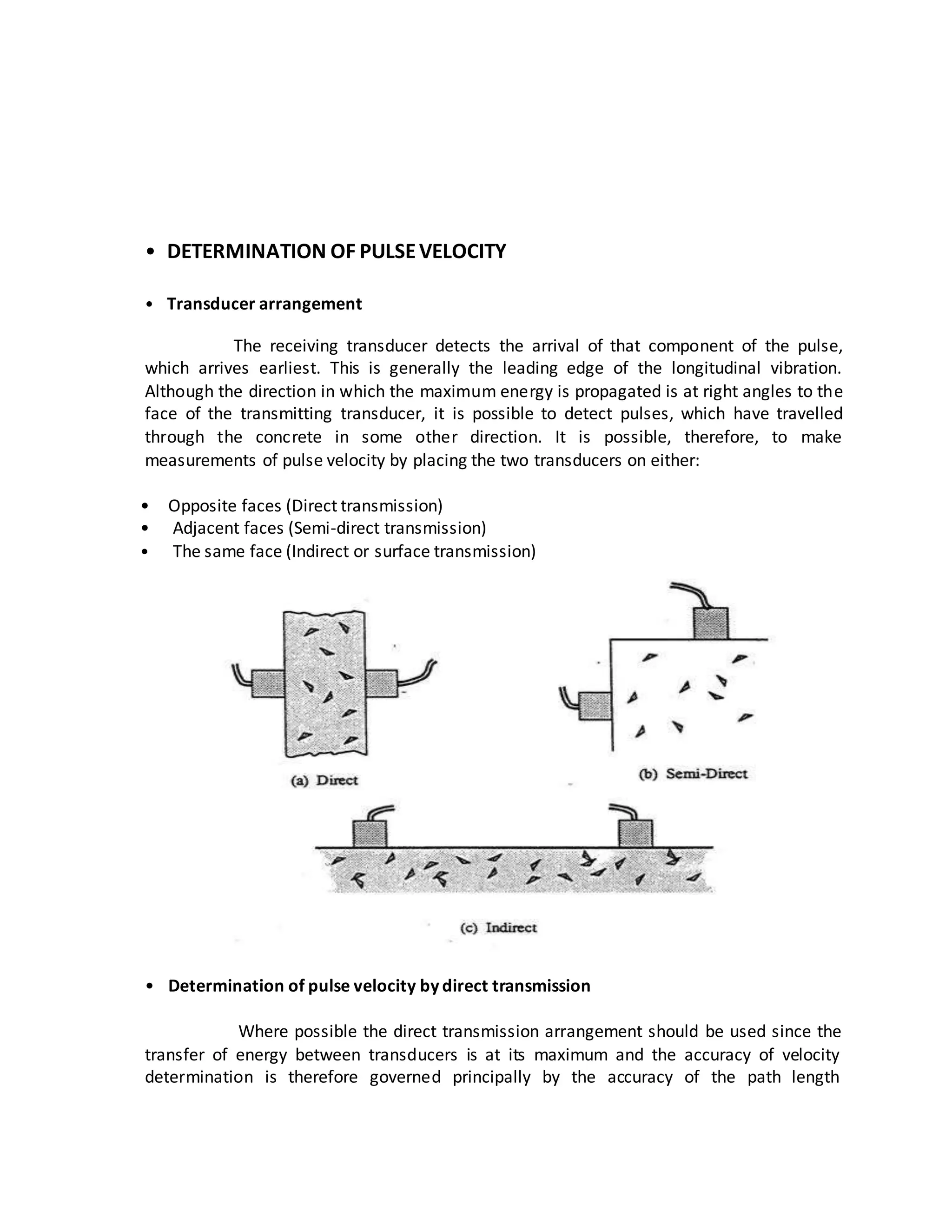 • DETERMINATION OF PULSEVELOCITY
• Transducer arrangement
The receiving transducer detects the arrival of that component of the pulse,
which arrives earliest. This is generally the leading edge of the longitudinal vibration.
Although the direction in which the maximum energy is propagated is at right angles to the
face of the transmitting transducer, it is possible to detect pulses, which have travelled
through the concrete in some other direction. It is possible, therefore, to make
measurements of pulse velocity by placing the two transducers on either:
• Opposite faces (Direct transmission)
• Adjacent faces (Semi-direct transmission)
• The same face (Indirect or surface transmission)
• Determination of pulse velocity by direct transmission
Where possible the direct transmission arrangement should be used since the
transfer of energy between transducers is at its maximum and the accuracy of velocity
determination is therefore governed principally by the accuracy of the path length
 