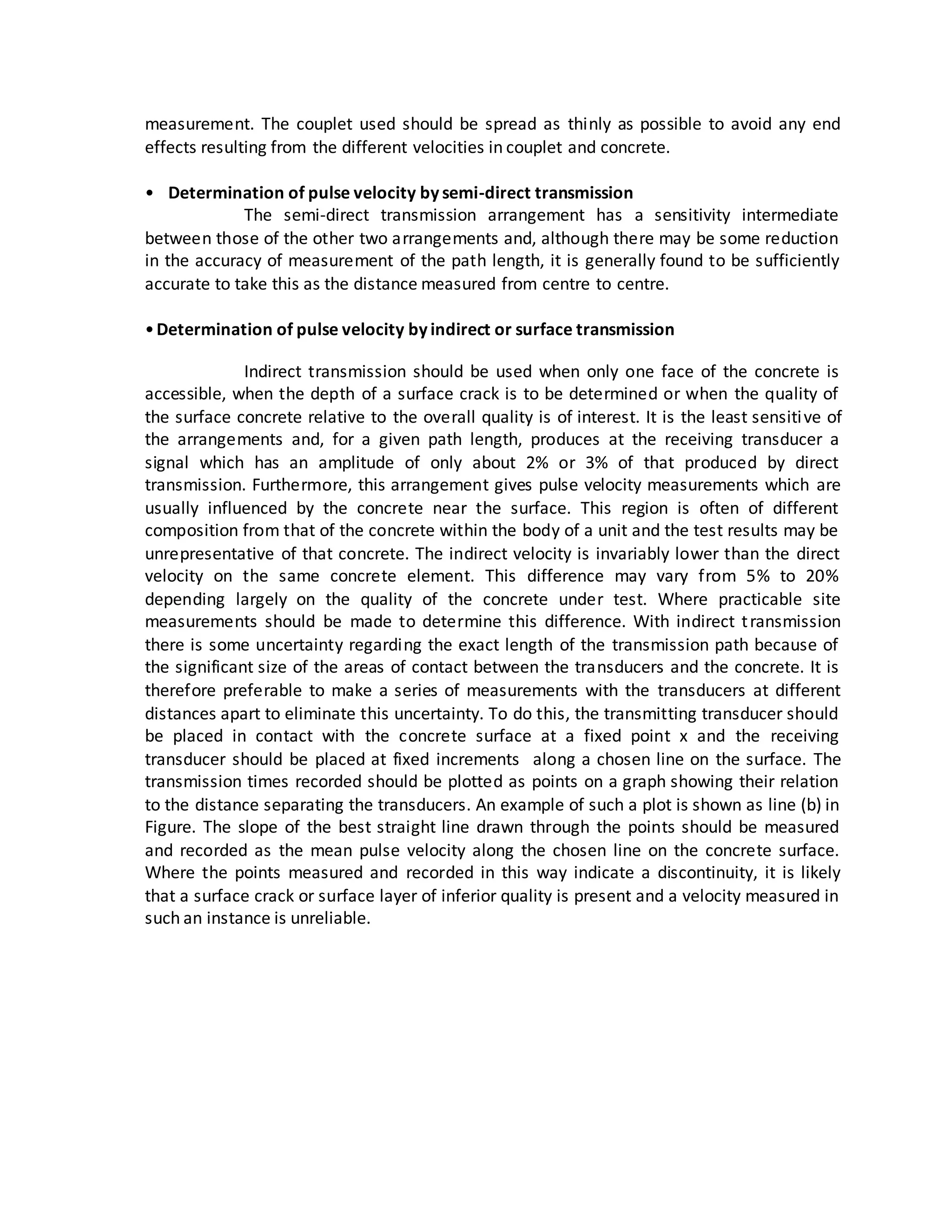 measurement. The couplet used should be spread as thinly as possible to avoid any end
effects resulting from the different velocities in couplet and concrete.
• Determination of pulse velocity by semi-direct transmission
The semi-direct transmission arrangement has a sensitivity intermediate
between those of the other two arrangements and, although there may be some reduction
in the accuracy of measurement of the path length, it is generally found to be sufficiently
accurate to take this as the distance measured from centre to centre.
•Determination of pulse velocity by indirect or surface transmission
Indirect transmission should be used when only one face of the concrete is
accessible, when the depth of a surface crack is to be determined or when the quality of
the surface concrete relative to the overall quality is of interest. It is the least sensitive of
the arrangements and, for a given path length, produces at the receiving transducer a
signal which has an amplitude of only about 2% or 3% of that produced by direct
transmission. Furthermore, this arrangement gives pulse velocity measurements which are
usually influenced by the concrete near the surface. This region is often of different
composition from that of the concrete within the body of a unit and the test results may be
unrepresentative of that concrete. The indirect velocity is invariably lower than the direct
velocity on the same concrete element. This difference may vary from 5% to 20%
depending largely on the quality of the concrete under test. Where practicable site
measurements should be made to determine this difference. With indirect transmission
there is some uncertainty regarding the exact length of the transmission path because of
the significant size of the areas of contact between the transducers and the concrete. It is
therefore preferable to make a series of measurements with the transducers at different
distances apart to eliminate this uncertainty. To do this, the transmitting transducer should
be placed in contact with the concrete surface at a fixed point x and the receiving
transducer should be placed at fixed increments along a chosen line on the surface. The
transmission times recorded should be plotted as points on a graph showing their relation
to the distance separating the transducers. An example of such a plot is shown as line (b) in
Figure. The slope of the best straight line drawn through the points should be measured
and recorded as the mean pulse velocity along the chosen line on the concrete surface.
Where the points measured and recorded in this way indicate a discontinuity, it is likely
that a surface crack or surface layer of inferior quality is present and a velocity measured in
such an instance is unreliable.
 