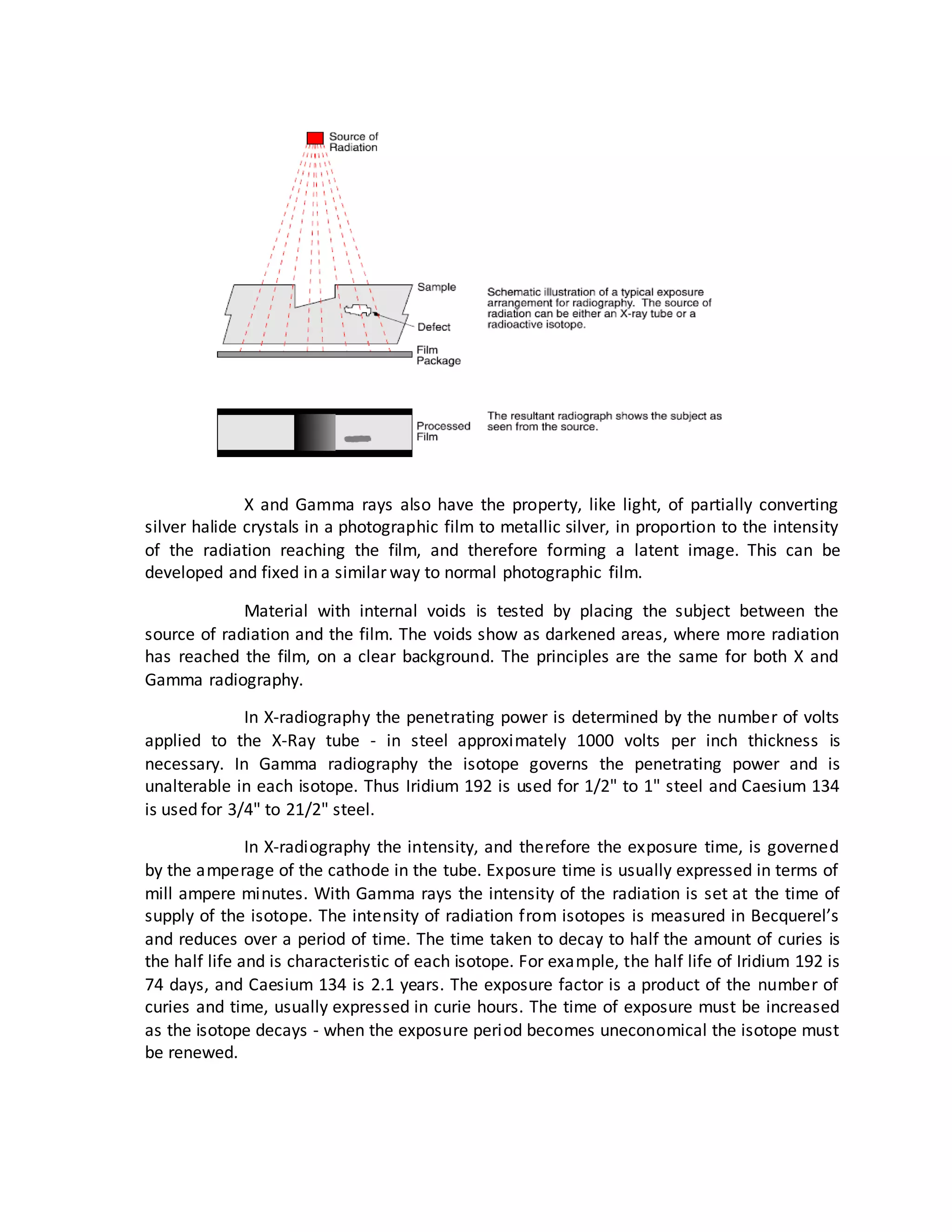 X and Gamma rays also have the property, like light, of partially converting
silver halide crystals in a photographic film to metallic silver, in proportion to the intensity
of the radiation reaching the film, and therefore forming a latent image. This can be
developed and fixed in a similar way to normal photographic film.
Material with internal voids is tested by placing the subject between the
source of radiation and the film. The voids show as darkened areas, where more radiation
has reached the film, on a clear background. The principles are the same for both X and
Gamma radiography.
In X-radiography the penetrating power is determined by the number of volts
applied to the X-Ray tube - in steel approximately 1000 volts per inch thickness is
necessary. In Gamma radiography the isotope governs the penetrating power and is
unalterable in each isotope. Thus Iridium 192 is used for 1/2" to 1" steel and Caesium 134
is used for 3/4" to 21/2" steel.
In X-radiography the intensity, and therefore the exposure time, is governed
by the amperage of the cathode in the tube. Exposure time is usually expressed in terms of
mill ampere minutes. With Gamma rays the intensity of the radiation is set at the time of
supply of the isotope. The intensity of radiation from isotopes is measured in Becquerel’s
and reduces over a period of time. The time taken to decay to half the amount of curies is
the half life and is characteristic of each isotope. For example, the half life of Iridium 192 is
74 days, and Caesium 134 is 2.1 years. The exposure factor is a product of the number of
curies and time, usually expressed in curie hours. The time of exposure must be increased
as the isotope decays - when the exposure period becomes uneconomical the isotope must
be renewed.
 