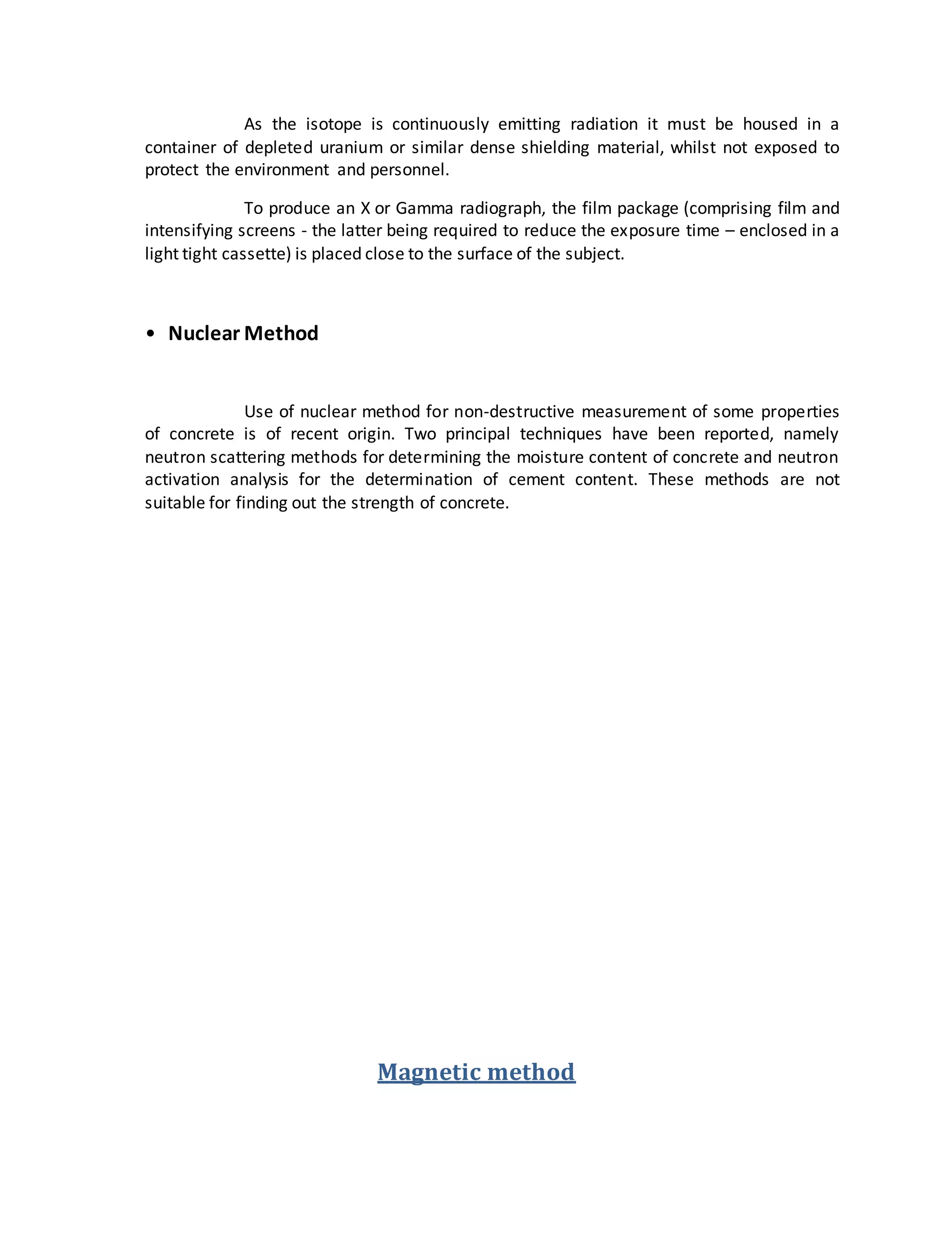 As the isotope is continuously emitting radiation it must be housed in a
container of depleted uranium or similar dense shielding material, whilst not exposed to
protect the environment and personnel.
To produce an X or Gamma radiograph, the film package (comprising film and
intensifying screens - the latter being required to reduce the exposure time – enclosed in a
light tight cassette) is placed close to the surface of the subject.
• Nuclear Method
Use of nuclear method for non-destructive measurement of some properties
of concrete is of recent origin. Two principal techniques have been reported, namely
neutron scattering methods for determining the moisture content of concrete and neutron
activation analysis for the determination of cement content. These methods are not
suitable for finding out the strength of concrete.
Magnetic method
 