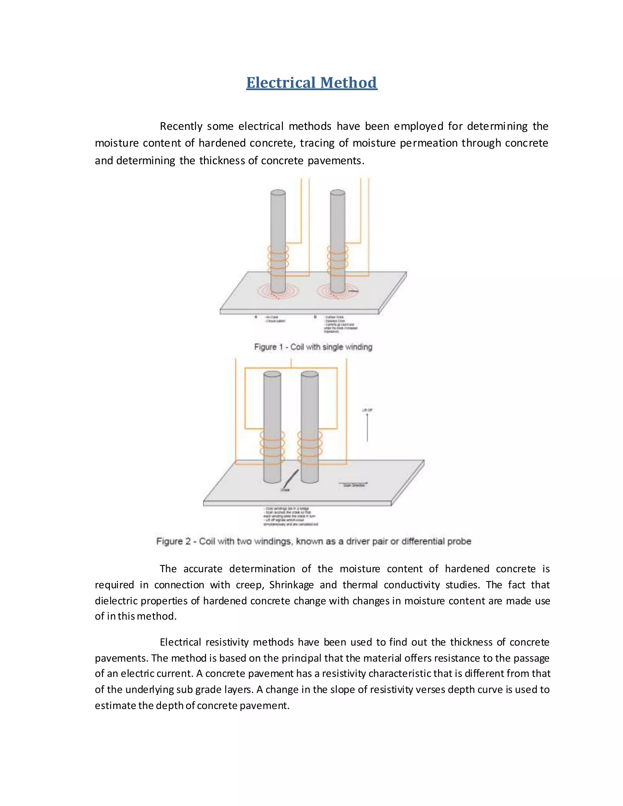 Electrical Method
Recently some electrical methods have been employed for determining the
moisture content of hardened concrete, tracing of moisture permeation through concrete
and determining the thickness of concrete pavements.
The accurate determination of the moisture content of hardened concrete is
required in connection with creep, Shrinkage and thermal conductivity studies. The fact that
dielectric properties of hardened concrete change with changes in moisture content are made use
of inthismethod.
Electrical resistivity methods have been used to find out the thickness of concrete
pavements. The method is based on the principal that the material offers resistance to the passage
of an electric current. A concrete pavement has a resistivity characteristic that is different from that
of the underlying sub grade layers. A change in the slope of resistivity verses depth curve is used to
estimate the depthof concrete pavement.
 