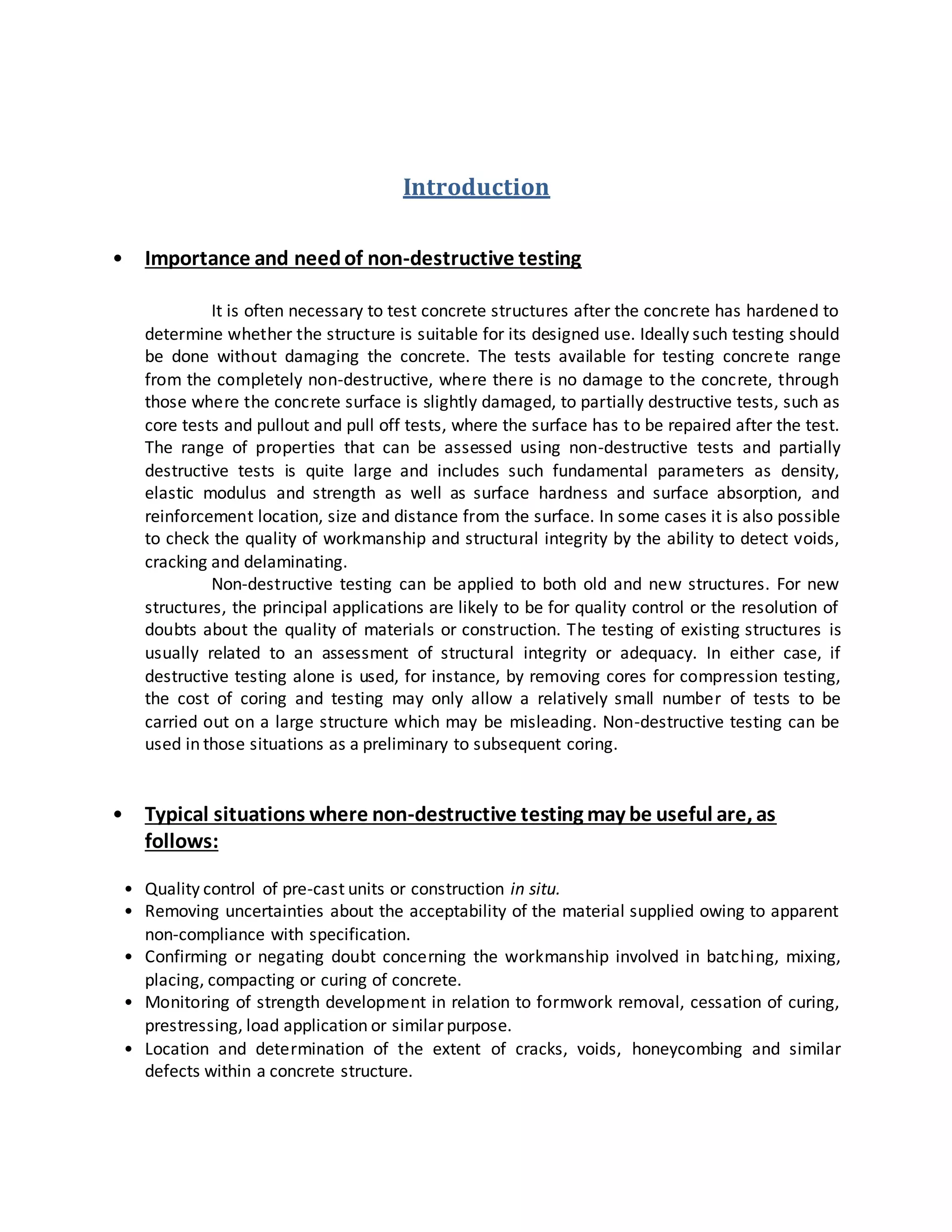 Introduction
• Importance and needof non-destructive testing
It is often necessary to test concrete structures after the concrete has hardened to
determine whether the structure is suitable for its designed use. Ideally such testing should
be done without damaging the concrete. The tests available for testing concrete range
from the completely non-destructive, where there is no damage to the concrete, through
those where the concrete surface is slightly damaged, to partially destructive tests, such as
core tests and pullout and pull off tests, where the surface has to be repaired after the test.
The range of properties that can be assessed using non-destructive tests and partially
destructive tests is quite large and includes such fundamental parameters as density,
elastic modulus and strength as well as surface hardness and surface absorption, and
reinforcement location, size and distance from the surface. In some cases it is also possible
to check the quality of workmanship and structural integrity by the ability to detect voids,
cracking and delaminating.
Non-destructive testing can be applied to both old and new structures. For new
structures, the principal applications are likely to be for quality control or the resolution of
doubts about the quality of materials or construction. The testing of existing structures is
usually related to an assessment of structural integrity or adequacy. In either case, if
destructive testing alone is used, for instance, by removing cores for compression testing,
the cost of coring and testing may only allow a relatively small number of tests to be
carried out on a large structure which may be misleading. Non-destructive testing can be
used in those situations as a preliminary to subsequent coring.
• Typical situations where non-destructive testing may be useful are, as
follows:
• Quality control of pre-cast units or construction in situ.
• Removing uncertainties about the acceptability of the material supplied owing to apparent
non-compliance with specification.
• Confirming or negating doubt concerning the workmanship involved in batching, mixing,
placing, compacting or curing of concrete.
• Monitoring of strength development in relation to formwork removal, cessation of curing,
prestressing, load application or similar purpose.
• Location and determination of the extent of cracks, voids, honeycombing and similar
defects within a concrete structure.
 