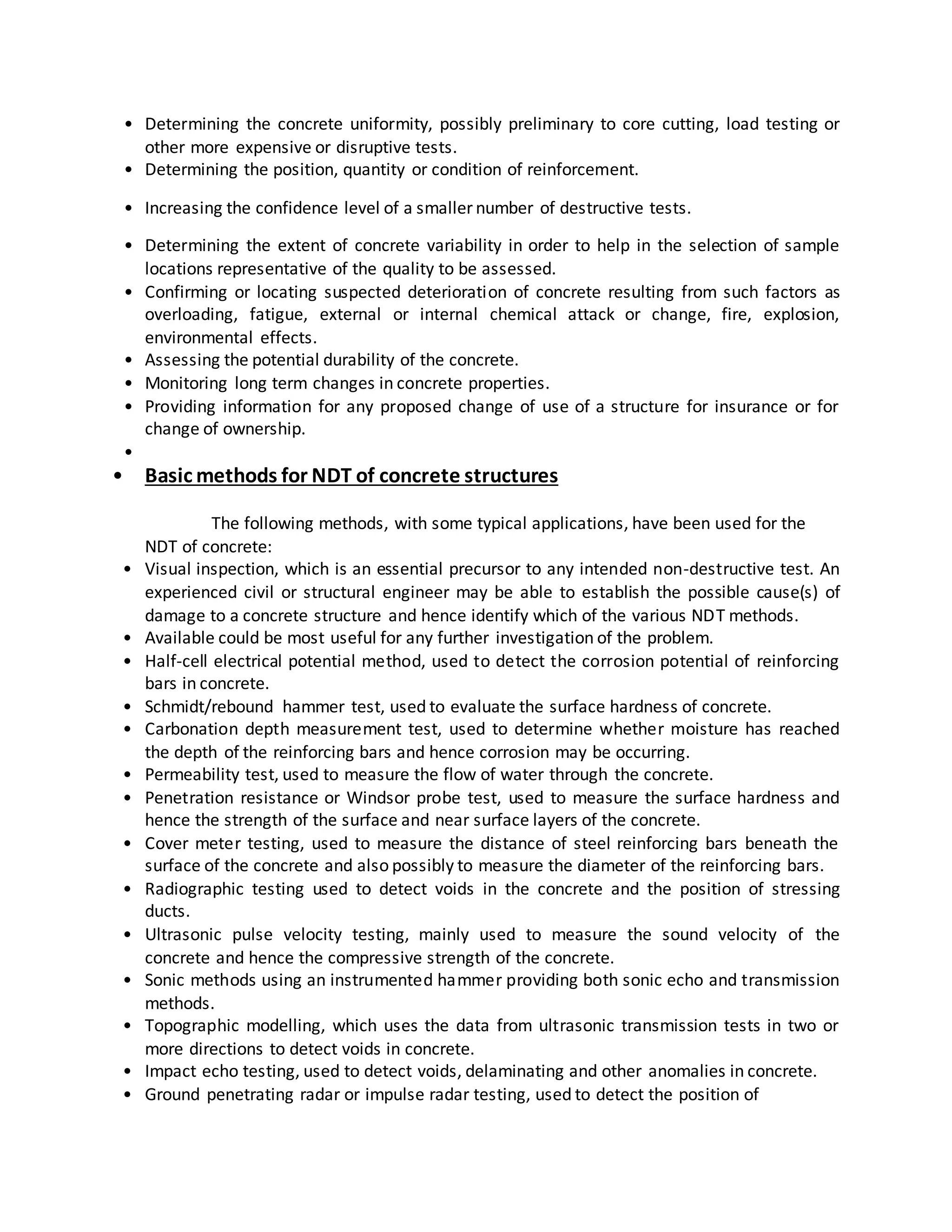 • Determining the concrete uniformity, possibly preliminary to core cutting, load testing or
other more expensive or disruptive tests.
• Determining the position, quantity or condition of reinforcement.
• Increasing the confidence level of a smaller number of destructive tests.
• Determining the extent of concrete variability in order to help in the selection of sample
locations representative of the quality to be assessed.
• Confirming or locating suspected deterioration of concrete resulting from such factors as
overloading, fatigue, external or internal chemical attack or change, fire, explosion,
environmental effects.
• Assessing the potential durability of the concrete.
• Monitoring long term changes in concrete properties.
• Providing information for any proposed change of use of a structure for insurance or for
change of ownership.
•
• Basic methods for NDT of concrete structures
The following methods, with some typical applications, have been used for the
NDT of concrete:
• Visual inspection, which is an essential precursor to any intended non-destructive test. An
experienced civil or structural engineer may be able to establish the possible cause(s) of
damage to a concrete structure and hence identify which of the various NDT methods.
• Available could be most useful for any further investigation of the problem.
• Half-cell electrical potential method, used to detect the corrosion potential of reinforcing
bars in concrete.
• Schmidt/rebound hammer test, used to evaluate the surface hardness of concrete.
• Carbonation depth measurement test, used to determine whether moisture has reached
the depth of the reinforcing bars and hence corrosion may be occurring.
• Permeability test, used to measure the flow of water through the concrete.
• Penetration resistance or Windsor probe test, used to measure the surface hardness and
hence the strength of the surface and near surface layers of the concrete.
• Cover meter testing, used to measure the distance of steel reinforcing bars beneath the
surface of the concrete and also possibly to measure the diameter of the reinforcing bars.
• Radiographic testing used to detect voids in the concrete and the position of stressing
ducts.
• Ultrasonic pulse velocity testing, mainly used to measure the sound velocity of the
concrete and hence the compressive strength of the concrete.
• Sonic methods using an instrumented hammer providing both sonic echo and transmission
methods.
• Topographic modelling, which uses the data from ultrasonic transmission tests in two or
more directions to detect voids in concrete.
• Impact echo testing, used to detect voids, delaminating and other anomalies in concrete.
• Ground penetrating radar or impulse radar testing, used to detect the position of
 