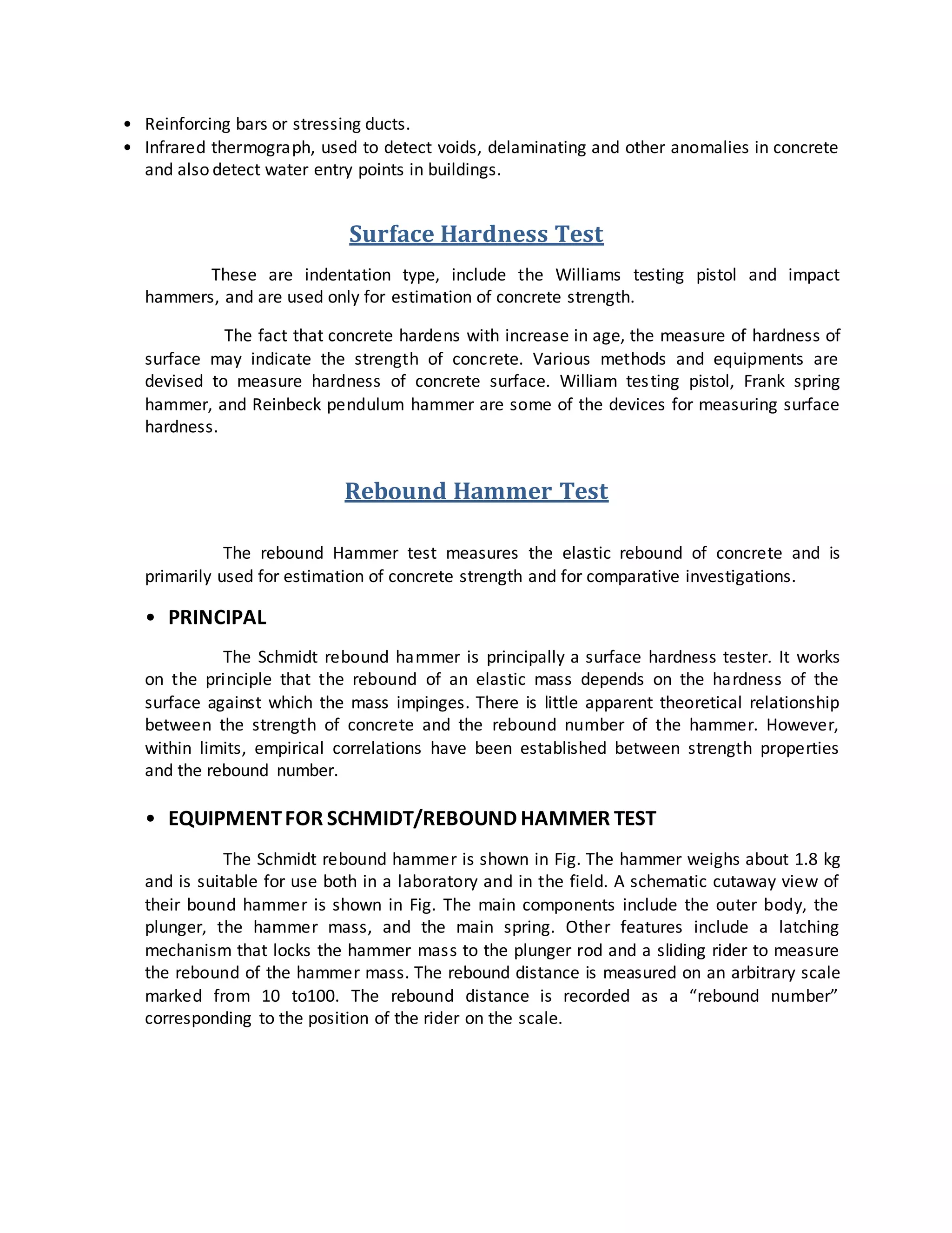 • Reinforcing bars or stressing ducts.
• Infrared thermograph, used to detect voids, delaminating and other anomalies in concrete
and also detect water entry points in buildings.
Surface Hardness Test
These are indentation type, include the Williams testing pistol and impact
hammers, and are used only for estimation of concrete strength.
The fact that concrete hardens with increase in age, the measure of hardness of
surface may indicate the strength of concrete. Various methods and equipments are
devised to measure hardness of concrete surface. William testing pistol, Frank spring
hammer, and Reinbeck pendulum hammer are some of the devices for measuring surface
hardness.
Rebound Hammer Test
The rebound Hammer test measures the elastic rebound of concrete and is
primarily used for estimation of concrete strength and for comparative investigations.
• PRINCIPAL
The Schmidt rebound hammer is principally a surface hardness tester. It works
on the principle that the rebound of an elastic mass depends on the hardness of the
surface against which the mass impinges. There is little apparent theoretical relationship
between the strength of concrete and the rebound number of the hammer. However,
within limits, empirical correlations have been established between strength properties
and the rebound number.
• EQUIPMENTFOR SCHMIDT/REBOUND HAMMER TEST
The Schmidt rebound hammer is shown in Fig. The hammer weighs about 1.8 kg
and is suitable for use both in a laboratory and in the field. A schematic cutaway view of
their bound hammer is shown in Fig. The main components include the outer body, the
plunger, the hammer mass, and the main spring. Other features include a latching
mechanism that locks the hammer mass to the plunger rod and a sliding rider to measure
the rebound of the hammer mass. The rebound distance is measured on an arbitrary scale
marked from 10 to100. The rebound distance is recorded as a “rebound number”
corresponding to the position of the rider on the scale.
 