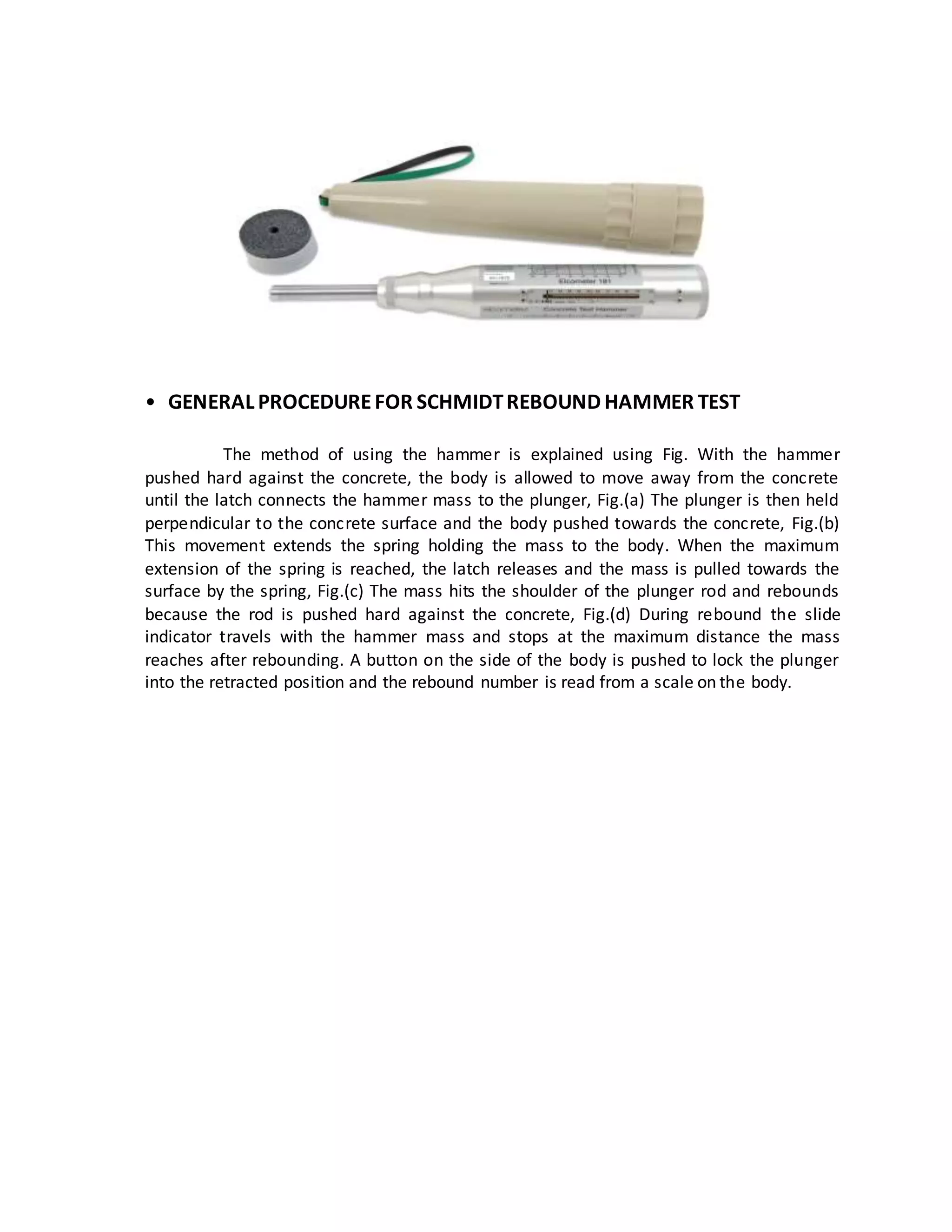 • GENERAL PROCEDUREFOR SCHMIDTREBOUND HAMMER TEST
The method of using the hammer is explained using Fig. With the hammer
pushed hard against the concrete, the body is allowed to move away from the concrete
until the latch connects the hammer mass to the plunger, Fig.(a) The plunger is then held
perpendicular to the concrete surface and the body pushed towards the concrete, Fig.(b)
This movement extends the spring holding the mass to the body. When the maximum
extension of the spring is reached, the latch releases and the mass is pulled towards the
surface by the spring, Fig.(c) The mass hits the shoulder of the plunger rod and rebounds
because the rod is pushed hard against the concrete, Fig.(d) During rebound the slide
indicator travels with the hammer mass and stops at the maximum distance the mass
reaches after rebounding. A button on the side of the body is pushed to lock the plunger
into the retracted position and the rebound number is read from a scale on the body.
 
