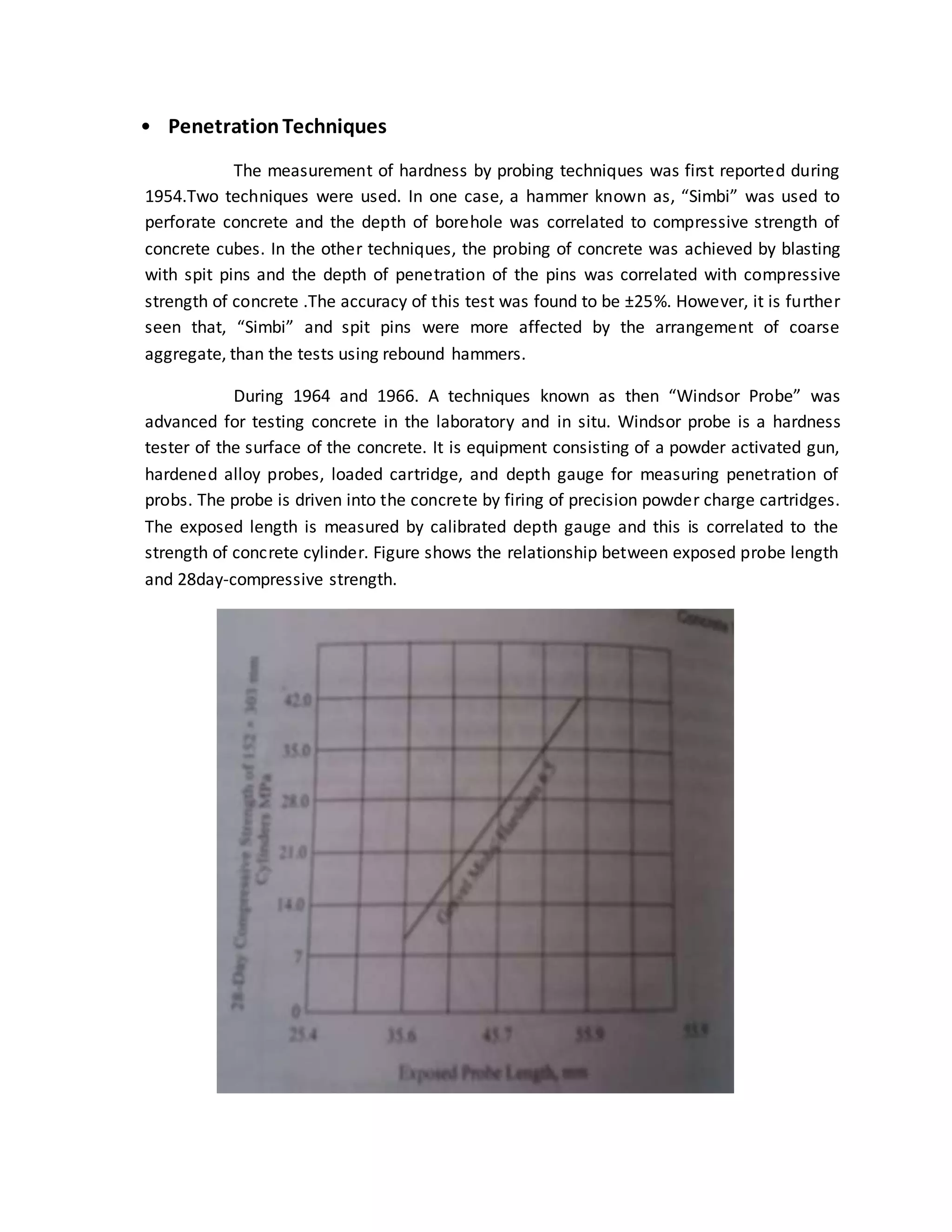 • PenetrationTechniques
The measurement of hardness by probing techniques was first reported during
1954.Two techniques were used. In one case, a hammer known as, “Simbi” was used to
perforate concrete and the depth of borehole was correlated to compressive strength of
concrete cubes. In the other techniques, the probing of concrete was achieved by blasting
with spit pins and the depth of penetration of the pins was correlated with compressive
strength of concrete .The accuracy of this test was found to be ±25%. However, it is further
seen that, “Simbi” and spit pins were more affected by the arrangement of coarse
aggregate, than the tests using rebound hammers.
During 1964 and 1966. A techniques known as then “Windsor Probe” was
advanced for testing concrete in the laboratory and in situ. Windsor probe is a hardness
tester of the surface of the concrete. It is equipment consisting of a powder activated gun,
hardened alloy probes, loaded cartridge, and depth gauge for measuring penetration of
probs. The probe is driven into the concrete by firing of precision powder charge cartridges.
The exposed length is measured by calibrated depth gauge and this is correlated to the
strength of concrete cylinder. Figure shows the relationship between exposed probe length
and 28day-compressive strength.
 