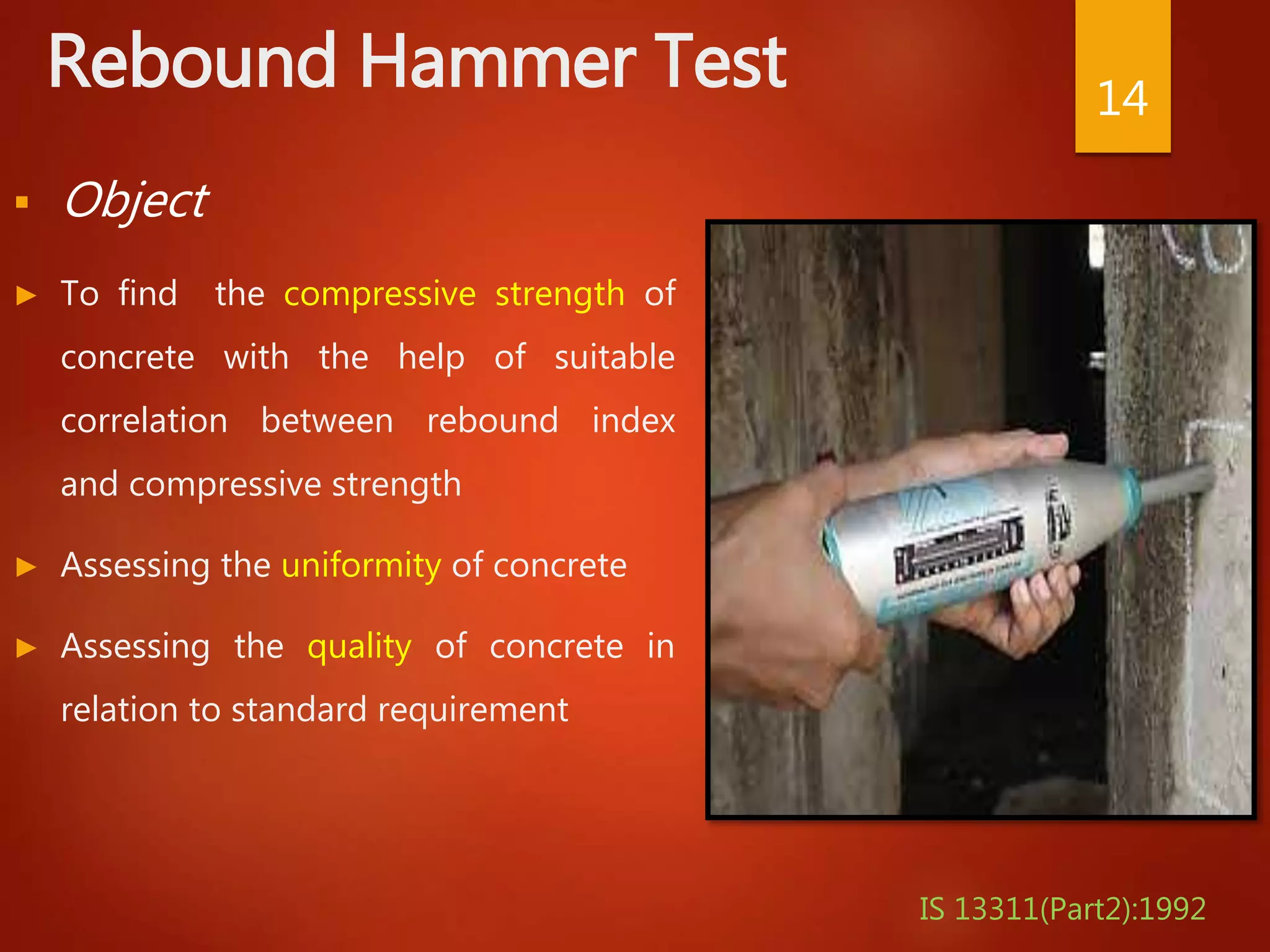 Rebound Hammer Test
 Object
► To find the compressive strength of
concrete with the help of suitable
correlation between rebound index
and compressive strength
► Assessing the uniformity of concrete
► Assessing the quality of concrete in
relation to standard requirement
14
IS 13311(Part2):1992
 