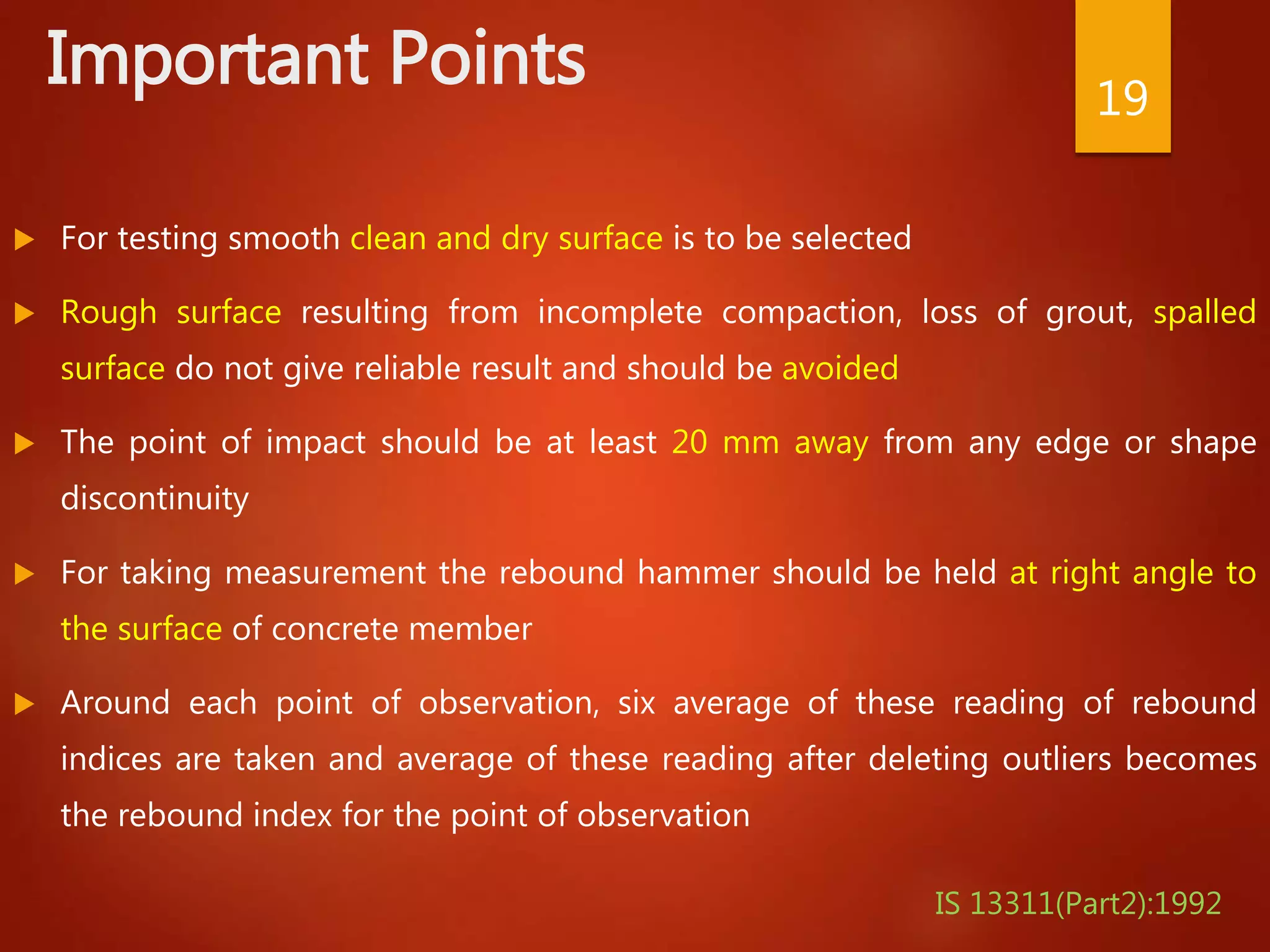 Important Points
 For testing smooth clean and dry surface is to be selected
 Rough surface resulting from incomplete compaction, loss of grout, spalled
surface do not give reliable result and should be avoided
 The point of impact should be at least 20 mm away from any edge or shape
discontinuity
 For taking measurement the rebound hammer should be held at right angle to
the surface of concrete member
 Around each point of observation, six average of these reading of rebound
indices are taken and average of these reading after deleting outliers becomes
the rebound index for the point of observation
19
IS 13311(Part2):1992
 