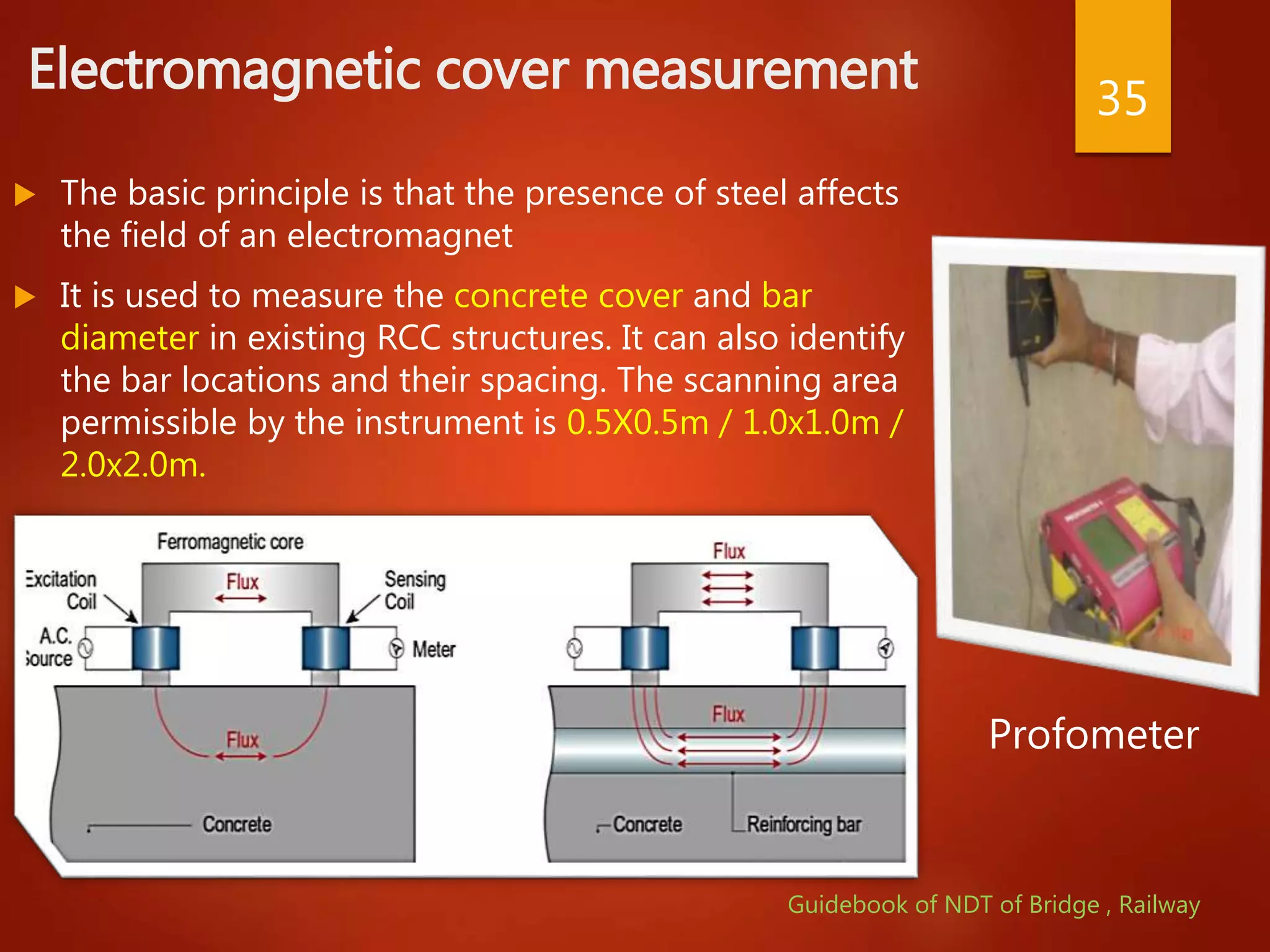 Electromagnetic cover measurement
 The basic principle is that the presence of steel affects
the field of an electromagnet
 It is used to measure the concrete cover and bar
diameter in existing RCC structures. It can also identify
the bar locations and their spacing. The scanning area
permissible by the instrument is 0.5X0.5m / 1.0x1.0m /
2.0x2.0m.
35
Profometer
Guidebook of NDT of Bridge , Railway
 