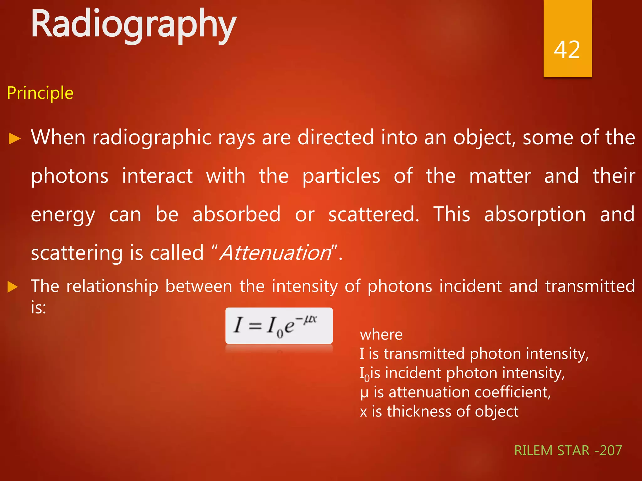 Radiography
Principle
► When radiographic rays are directed into an object, some of the
photons interact with the particles of the matter and their
energy can be absorbed or scattered. This absorption and
scattering is called “Attenuation”.
 The relationship between the intensity of photons incident and transmitted
is:
42
where
I is transmitted photon intensity,
I0is incident photon intensity,
µ is attenuation coefficient,
x is thickness of object
RILEM STAR -207
 