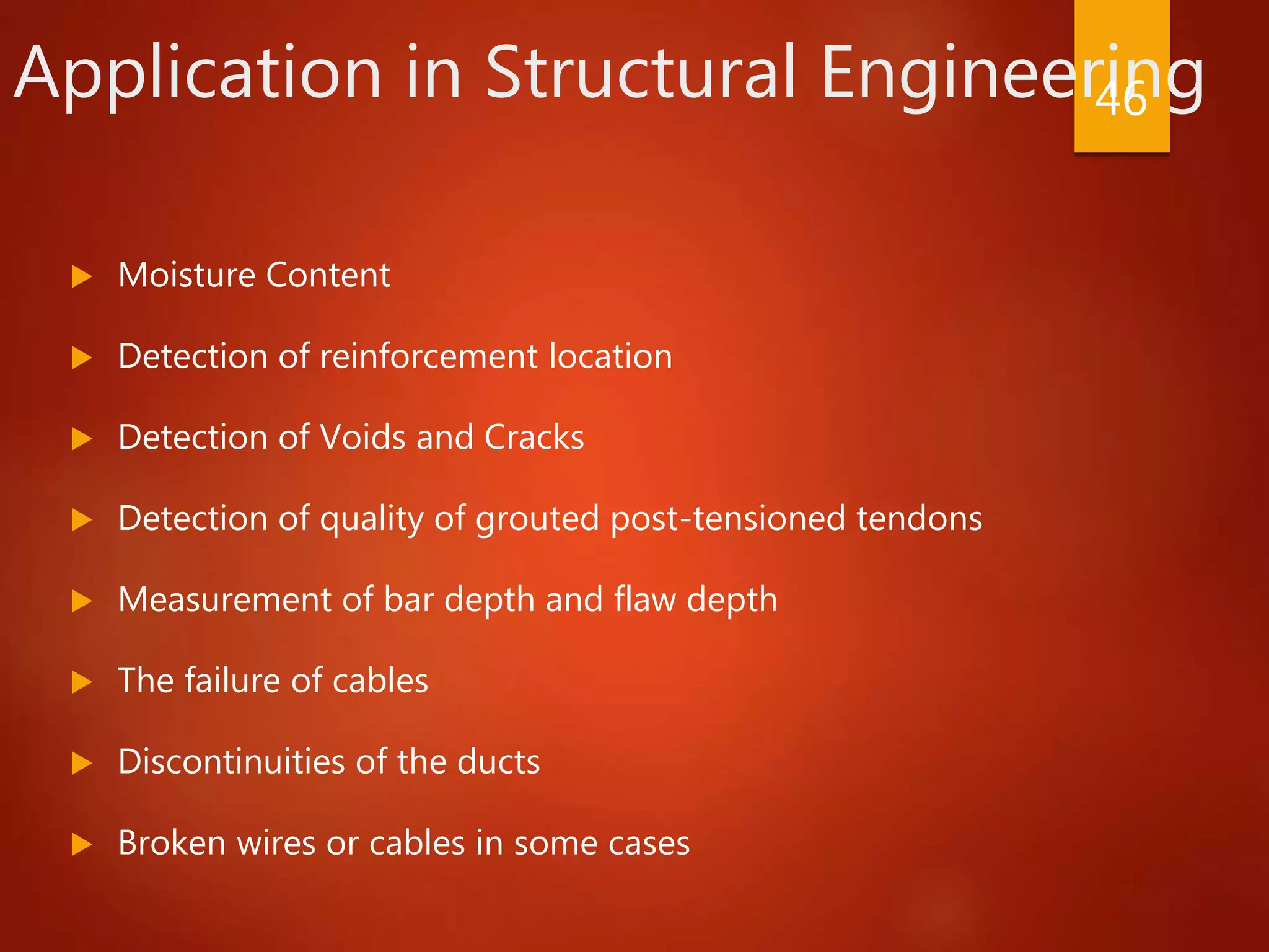 Application in Structural Engineering
 Moisture Content
 Detection of reinforcement location
 Detection of Voids and Cracks
 Detection of quality of grouted post-tensioned tendons
 Measurement of bar depth and flaw depth
 The failure of cables
 Discontinuities of the ducts
 Broken wires or cables in some cases
46
 