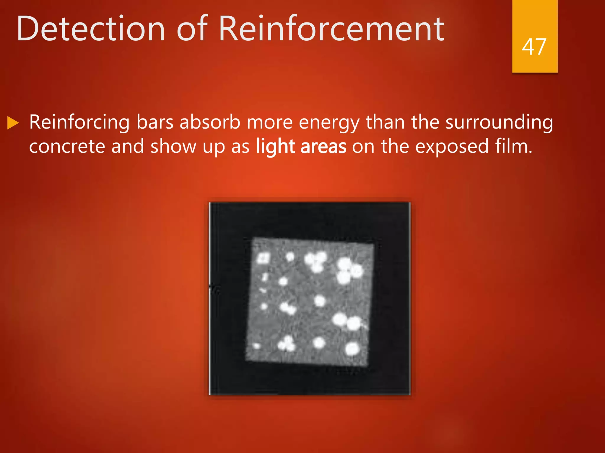 Detection of Reinforcement
 Reinforcing bars absorb more energy than the surrounding
concrete and show up as light areas on the exposed film.
47
 