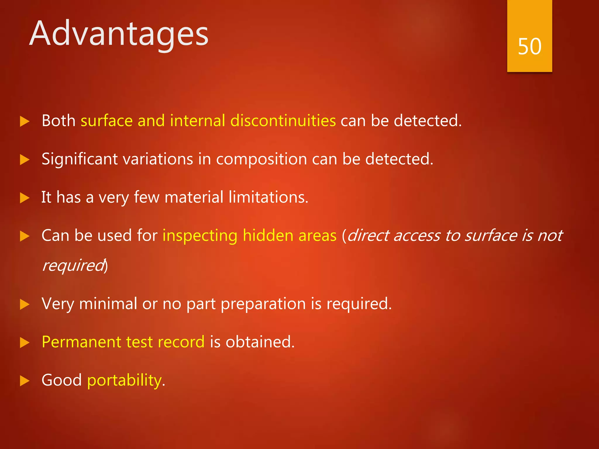 Advantages
 Both surface and internal discontinuities can be detected.
 Significant variations in composition can be detected.
 It has a very few material limitations.
 Can be used for inspecting hidden areas (direct access to surface is not
required)
 Very minimal or no part preparation is required.
 Permanent test record is obtained.
 Good portability.
50
 