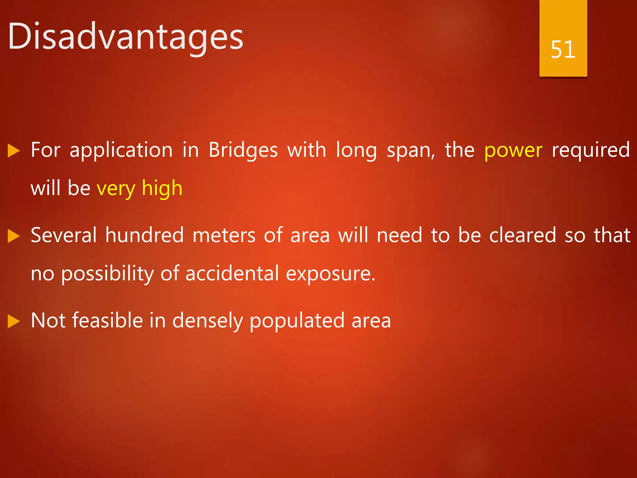 Disadvantages
 For application in Bridges with long span, the power required
will be very high
 Several hundred meters of area will need to be cleared so that
no possibility of accidental exposure.
 Not feasible in densely populated area
51
 