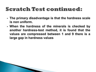  The primary disadvantage is that the hardness scale
is non uniform.
 When the hardness of the minerals is checked by
another hardness-test method, it is found that the
values are compressed between 1 and 9 there is a
large gap in hardness values
 