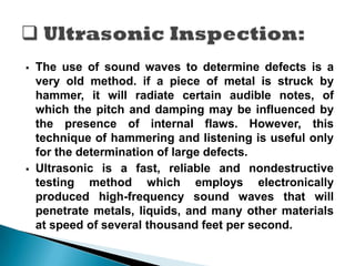  The use of sound waves to determine defects is a
very old method. if a piece of metal is struck by
hammer, it will radiate certain audible notes, of
which the pitch and damping may be influenced by
the presence of internal flaws. However, this
technique of hammering and listening is useful only
for the determination of large defects.
 Ultrasonic is a fast, reliable and nondestructive
testing method which employs electronically
produced high-frequency sound waves that will
penetrate metals, liquids, and many other materials
at speed of several thousand feet per second.
 
