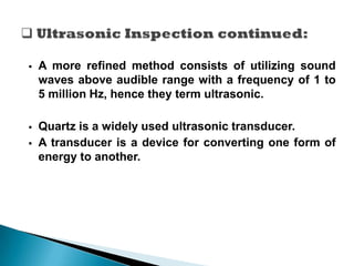  A more refined method consists of utilizing sound
waves above audible range with a frequency of 1 to
5 million Hz, hence they term ultrasonic.
 Quartz is a widely used ultrasonic transducer.
 A transducer is a device for converting one form of
energy to another.
 