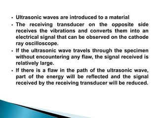  Ultrasonic waves are introduced to a material
 The receiving transducer on the opposite side
receives the vibrations and converts them into an
electrical signal that can be observed on the cathode
ray oscilloscope.
 If the ultrasonic wave travels through the specimen
without encountering any flaw, the signal received is
relatively large.
 If there is a flaw in the path of the ultrasonic wave,
part of the energy will be reflected and the signal
received by the receiving transducer will be reduced.
 