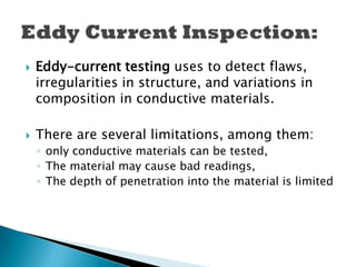  Eddy-current testing uses to detect flaws,
irregularities in structure, and variations in
composition in conductive materials.
 There are several limitations, among them:
◦ only conductive materials can be tested,
◦ The material may cause bad readings,
◦ The depth of penetration into the material is limited
 