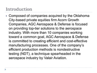 Introduction


Composed of companies acquired by the Oklahoma
City-based private equities firm Acorn Growth
Companies, AGC Aerospace & Defense is focused
on providing top-tier solutions to the aerospace
industry. With more than 10 companies working
toward a common goal, AGC Aerospace & Defense
is committed to creating efficient and cost-effective
manufacturing processes. One of the company’s
efficient production methods is nondestructive
testing (NDT), a technique spearheaded in the
aerospace industry by Valair Aviation.

 