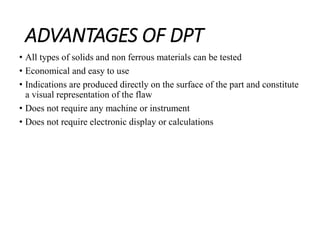 ADVANTAGES OF DPT
• All types of solids and non ferrous materials can be tested
• Economical and easy to use
• Indications are produced directly on the surface of the part and constitute
a visual representation of the flaw
• Does not require any machine or instrument
• Does not require electronic display or calculations
 