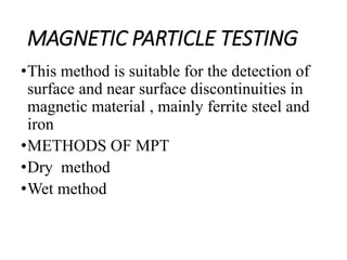 MAGNETIC PARTICLE TESTING
•This method is suitable for the detection of
surface and near surface discontinuities in
magnetic material , mainly ferrite steel and
iron
•METHODS OF MPT
•Dry method
•Wet method
 
