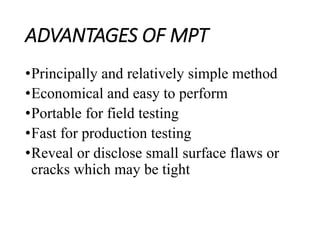 ADVANTAGES OF MPT
•Principally and relatively simple method
•Economical and easy to perform
•Portable for field testing
•Fast for production testing
•Reveal or disclose small surface flaws or
cracks which may be tight
 