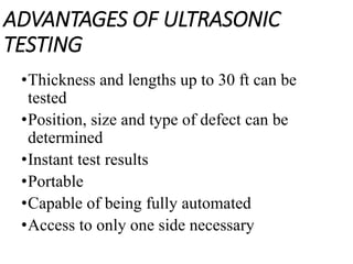 ADVANTAGES OF ULTRASONIC
TESTING
•Thickness and lengths up to 30 ft can be
tested
•Position, size and type of defect can be
determined
•Instant test results
•Portable
•Capable of being fully automated
•Access to only one side necessary
 