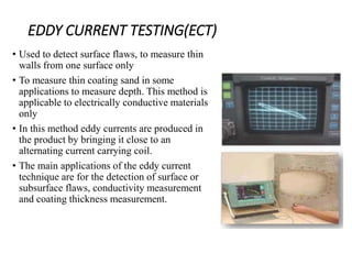 EDDY CURRENT TESTING(ECT)
• Used to detect surface flaws, to measure thin
walls from one surface only
• To measure thin coating sand in some
applications to measure depth. This method is
applicable to electrically conductive materials
only
• In this method eddy currents are produced in
the product by bringing it close to an
alternating current carrying coil.
• The main applications of the eddy current
technique are for the detection of surface or
subsurface flaws, conductivity measurement
and coating thickness measurement.
 