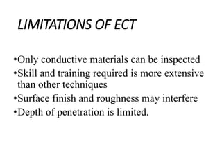 LIMITATIONS OF ECT
•Only conductive materials can be inspected
•Skill and training required is more extensive
than other techniques
•Surface finish and roughness may interfere
•Depth of penetration is limited.
 