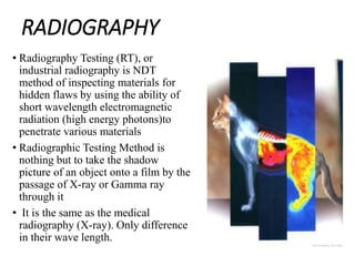 RADIOGRAPHY
• Radiography Testing (RT), or
industrial radiography is NDT
method of inspecting materials for
hidden flaws by using the ability of
short wavelength electromagnetic
radiation (high energy photons)to
penetrate various materials
• Radiographic Testing Method is
nothing but to take the shadow
picture of an object onto a film by the
passage of X-ray or Gamma ray
through it
• It is the same as the medical
radiography (X-ray). Only difference
in their wave length.
 