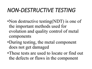 NON-DESTRUCTIVE TESTING
•Non destructive testing(NDT) is one of
the important methods used for
evolution and quality control of metal
components
•During testing, the metal component
does not get damaged
•These tests are used to locate or find out
the defects or flaws in the component
 