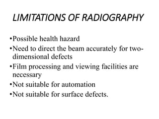 LIMITATIONS OF RADIOGRAPHY
•Possible health hazard
•Need to direct the beam accurately for two-
dimensional defects
•Film processing and viewing facilities are
necessary
•Not suitable for automation
•Not suitable for surface defects.
 