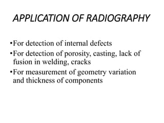 APPLICATION OF RADIOGRAPHY
•For detection of internal defects
•For detection of porosity, casting, lack of
fusion in welding, cracks
•For measurement of geometry variation
and thickness of components
 