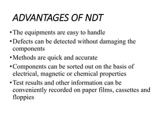ADVANTAGES OF NDT
•The equipments are easy to handle
•Defects can be detected without damaging the
components
•Methods are quick and accurate
•Components can be sorted out on the basis of
electrical, magnetic or chemical properties
•Test results and other information can be
conveniently recorded on paper films, cassettes and
floppies
 