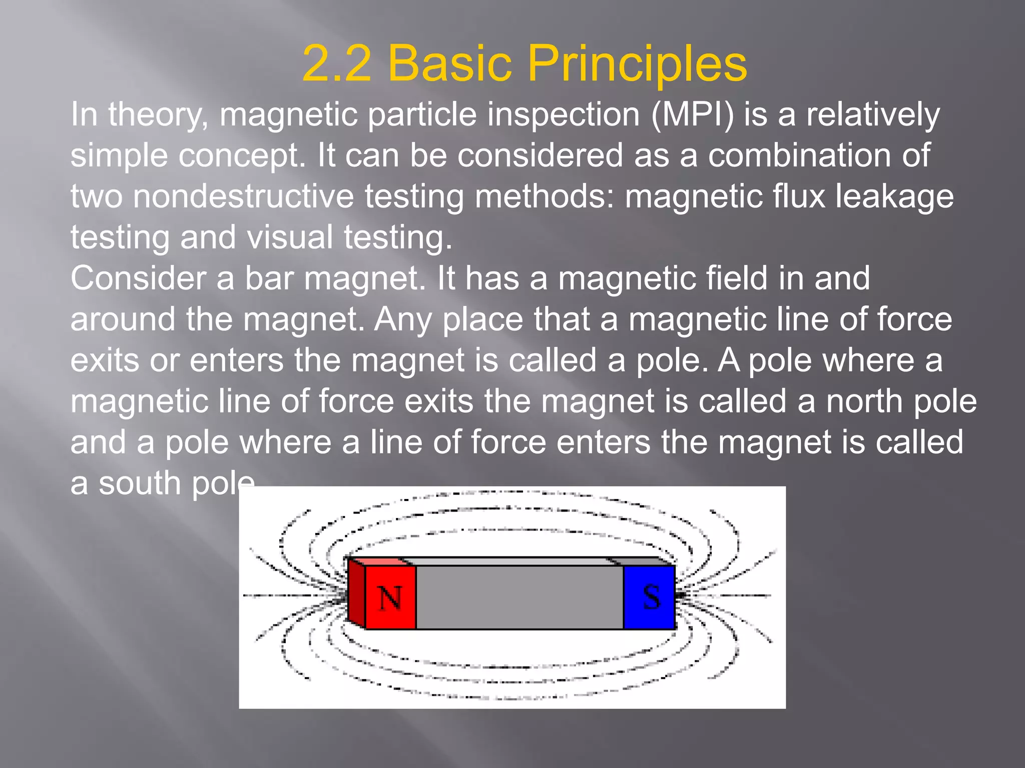 2.2 Basic Principles
In theory, magnetic particle inspection (MPI) is a relatively
simple concept. It can be considered as a combination of
two nondestructive testing methods: magnetic flux leakage
testing and visual testing.
Consider a bar magnet. It has a magnetic field in and
around the magnet. Any place that a magnetic line of force
exits or enters the magnet is called a pole. A pole where a
magnetic line of force exits the magnet is called a north pole
and a pole where a line of force enters the magnet is called
a south pole.
 